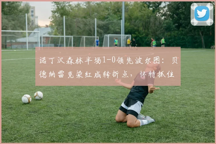 诺丁汉森林半场1-0领先波尔图：贝德纳雷克染红成转折点，怀特抓住机会破僵局