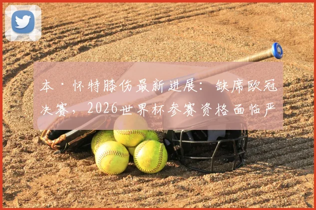 本·怀特膝伤最新进展:缺席欧冠决赛,2026世界杯参赛资格面临严峻考验