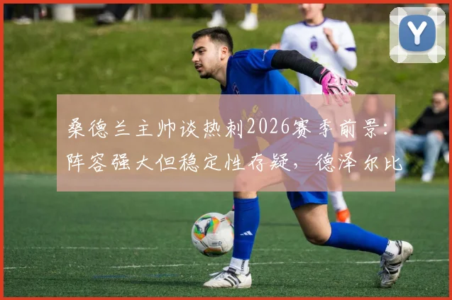 桑德兰主帅谈热刺2026赛季前景:阵容强大但稳定性存疑,德泽尔比能否成功扭转局面?