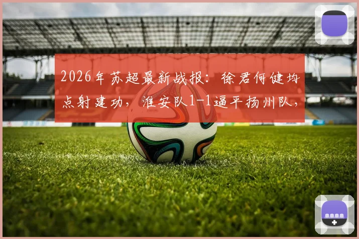 2026年苏超最新战报：徐君何健均点射建功，淮安队1-1逼平扬州队，附全场进球视频回放及积分榜分析