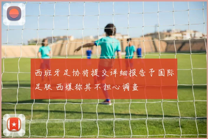 西班牙足协将提交详细报告予国际足联 西媒称其不担心调查
