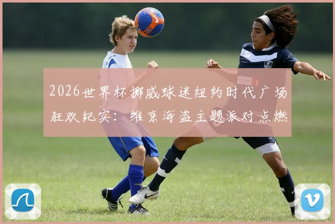 2026世界杯挪威球迷纽约时代广场狂欢纪实:维京海盗主题派对点燃街头