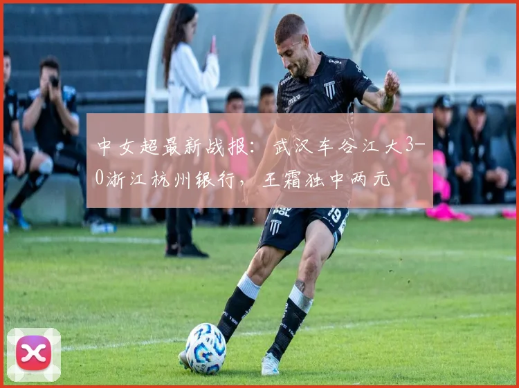 中女超最新战报：武汉车谷江大3-0浙江杭州银行，王霜独中两元