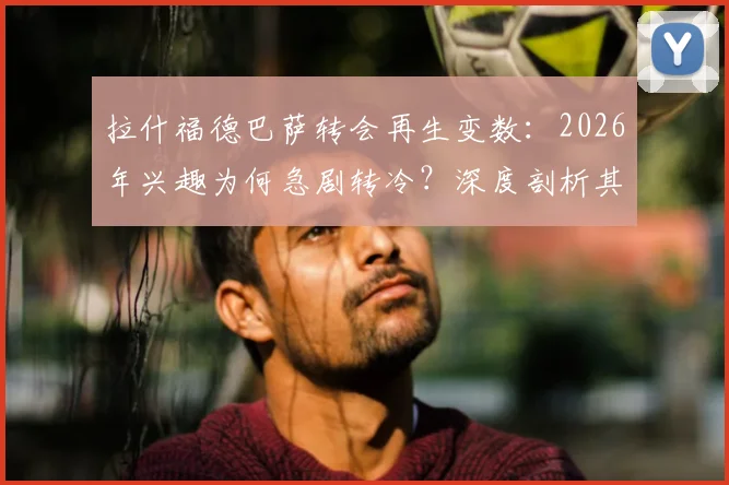 拉什福德巴萨转会再生变数:2026年兴趣为何急剧转冷?深度剖析其近期表现与未来前景