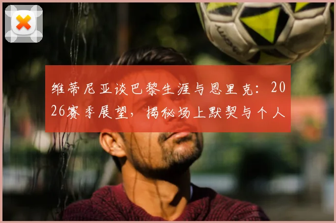 维蒂尼亚谈巴黎生涯与恩里克：2026赛季展望，揭秘场上默契与个人成长关键
