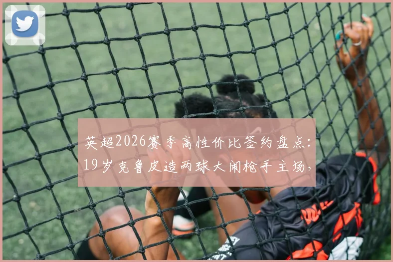 英超2026赛季高性价比签约盘点:19岁克鲁皮造两球大闹枪手主场,伯恩茅斯仅花1200万镑淘到宝