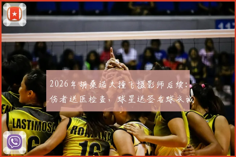2026年胡桑诺夫撞飞摄影师后续:伤者送医检查,球星送签名球衣诚恳致歉全过程