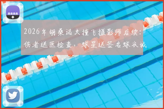 2026年胡桑诺夫撞飞摄影师后续：伤者送医检查，球星送签名球衣诚恳致歉全过程