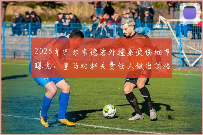 2026年巴尔韦德意外撞桌受伤细节曝光,皇马对相关责任人做出顶格处罚决定