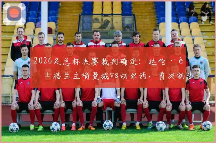2026足总杯决赛裁判确定:达伦·英格兰主哨曼城vs切尔西,首次执法足总杯决赛履历一览
