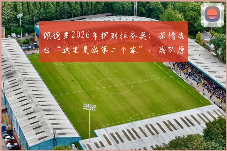 佩德罗2026年挥别拉齐奥:深情告白“这里是我第二个家”,离队原因、下一站去向及蓝鹰生涯数据全回顾