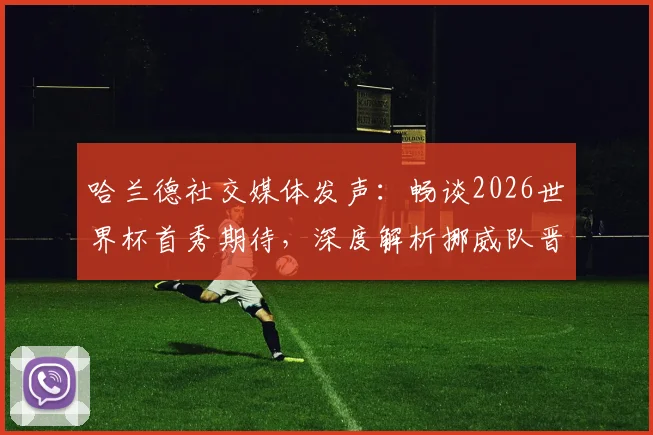哈兰德社交媒体发声:畅谈2026世界杯首秀期待,深度解析挪威队晋级前景与核心目标