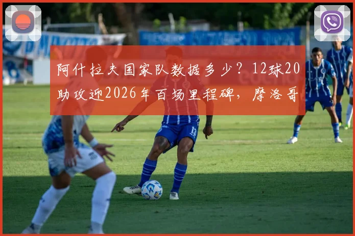阿什拉夫国家队数据多少？12球20助攻迎2026年百场里程碑，摩洛哥飞翼全记录
