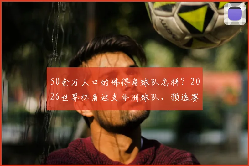 50余万人口的佛得角球队怎样?2026世界杯看这支非洲球队,预选赛打法分析