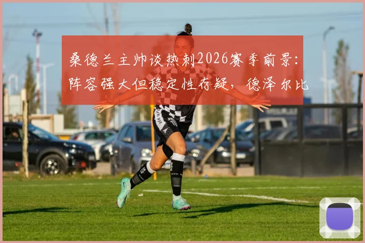 桑德兰主帅谈热刺2026赛季前景：阵容强大但稳定性存疑，德泽尔比能否成功扭转局面？