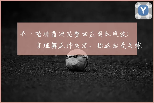 乔·哈特首次完整回应离队风波：直言理解瓜帅决定，称这就是足球的残酷与现实
