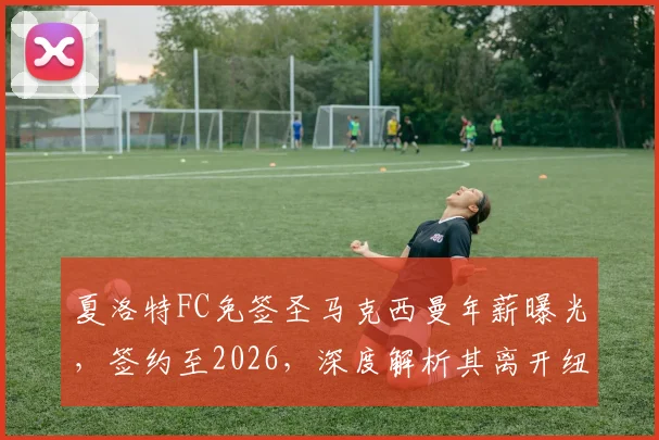 夏洛特FC免签圣马克西曼年薪曝光,签约至2026,深度解析其离开纽卡斯尔联原因与前景