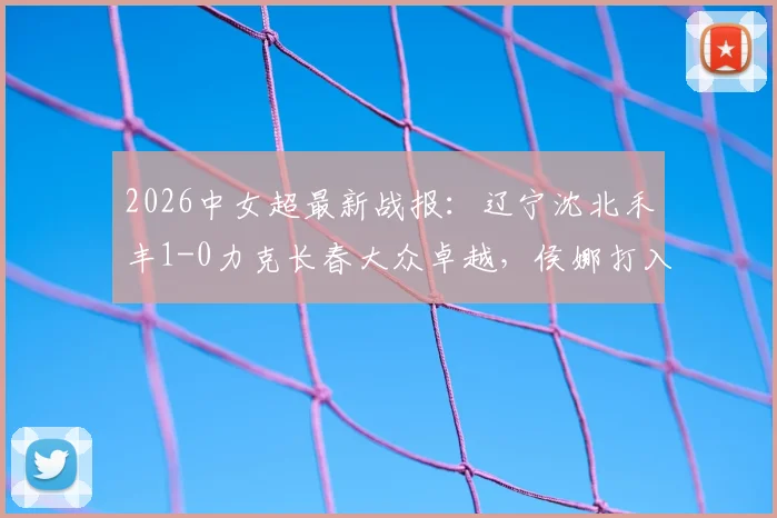 2026中女超最新战报：辽宁沈北禾丰1-0力克长春大众卓越，侯娜打入制胜球，附积分榜与球队名单