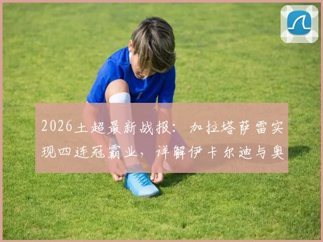 2026土超最新战报：加拉塔萨雷实现四连冠霸业，详解伊卡尔迪与奥斯梅恩核心贡献及冠军阵容分析