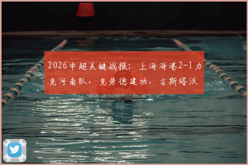 2026中超关键战报:上海海港2-1力克河南队,克劳德建功,古斯塔沃补时进球被吹引争议