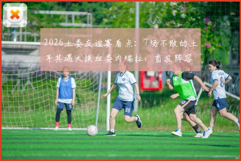 2026土委友谊赛看点：7场不败的土耳其遇大换血委内瑞拉，首发阵容与历史战绩全解析