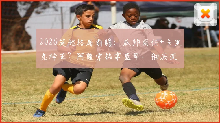 2026英超格局前瞻:瓜帅离任+卡里克转正?阿隆索执掌蓝军,彻底变天