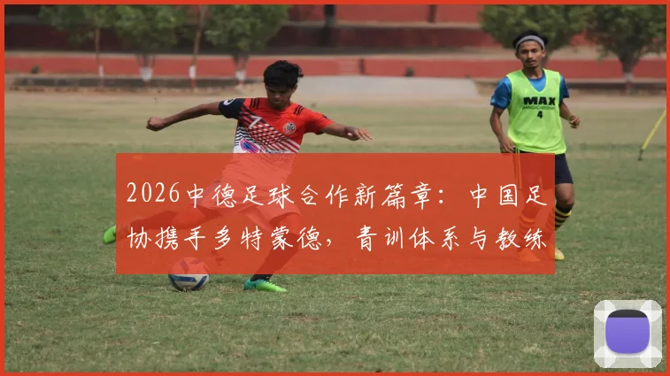 2026中德足球合作新篇章：中国足协携手多特蒙德，青训体系与教练培训将迎哪些改变？