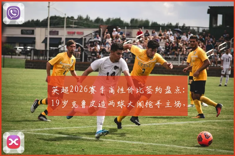 英超2026赛季高性价比签约盘点：19岁克鲁皮造两球大闹枪手主场，伯恩茅斯仅花1200万镑淘到宝