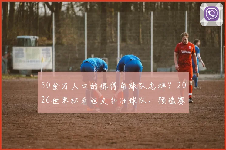 50余万人口的佛得角球队怎样？2026世界杯看这支非洲球队，预选赛打法分析