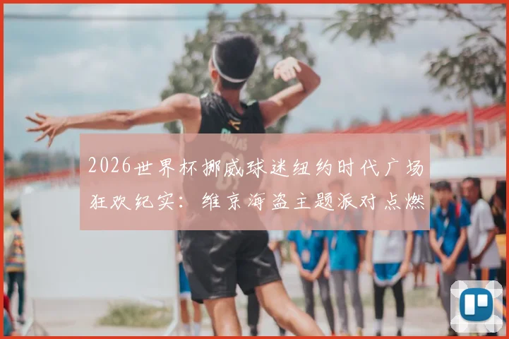 2026世界杯挪威球迷纽约时代广场狂欢纪实：维京海盗主题派对点燃街头