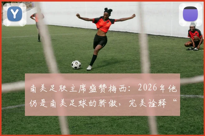 南美足联主席盛赞梅西:2026年他仍是南美足球的骄傲,完美诠释“相信伟大”的真谛何在