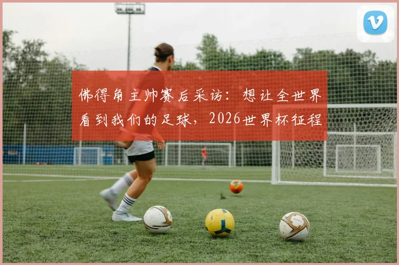 佛得角主帅赛后采访：想让全世界看到我们的足球，2026世界杯征程已燃起希望