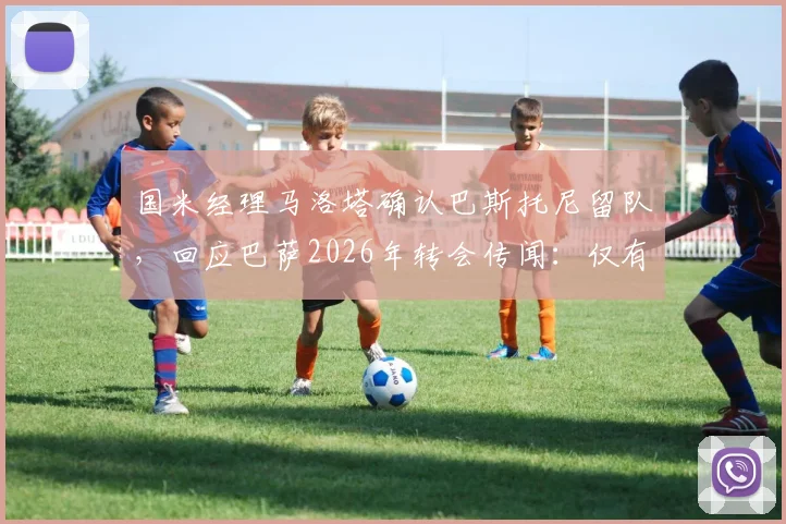 国米经理马洛塔确认巴斯托尼留队，回应巴萨2026年转会传闻：仅有兴趣无具体行动