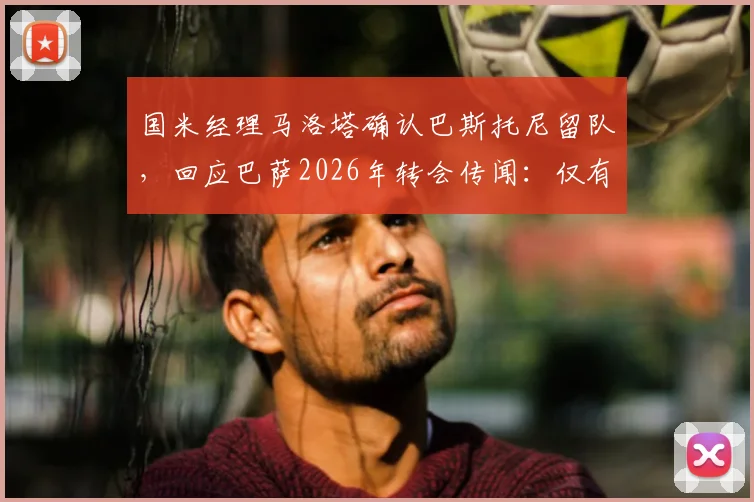 国米经理马洛塔确认巴斯托尼留队,回应巴萨2026年转会传闻:仅有兴趣无具体行动
