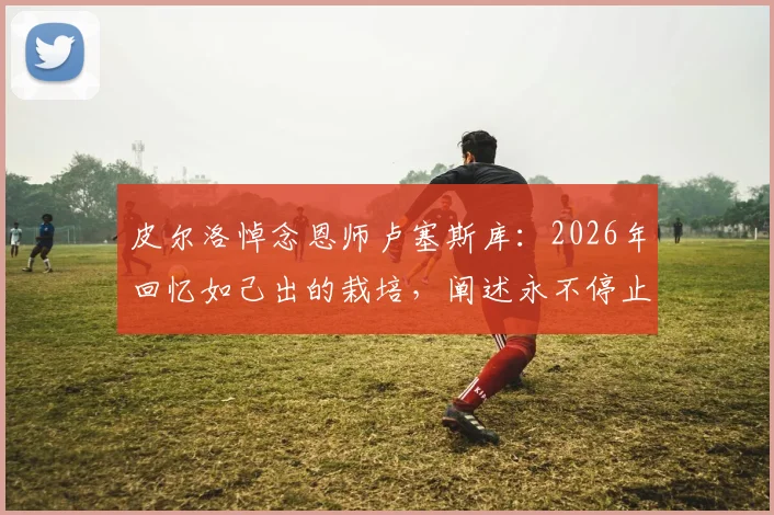 皮尔洛悼念恩师卢塞斯库：2026年回忆如己出的栽培，阐述永不停止的感谢之情