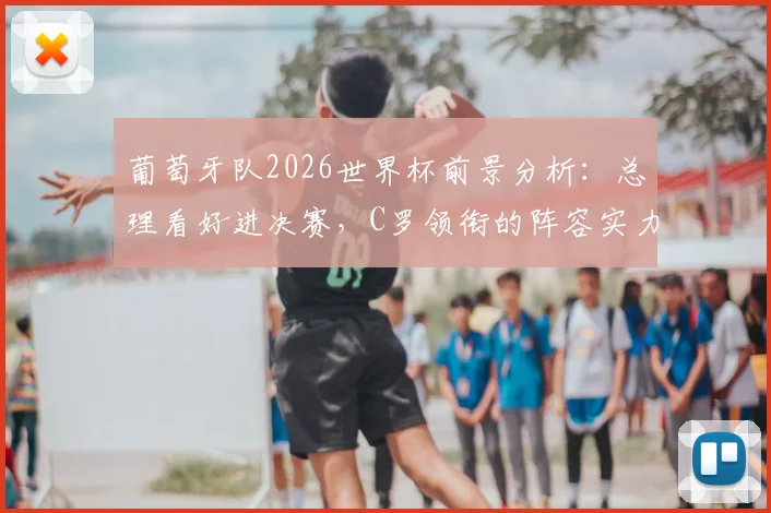 葡萄牙队2026世界杯前景分析:总理看好进决赛,C罗领衔的阵容实力究竟如何?附赛程与阵容预测