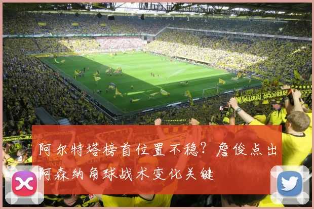 阿尔特塔榜首位置不稳？詹俊点出阿森纳角球战术变化关键