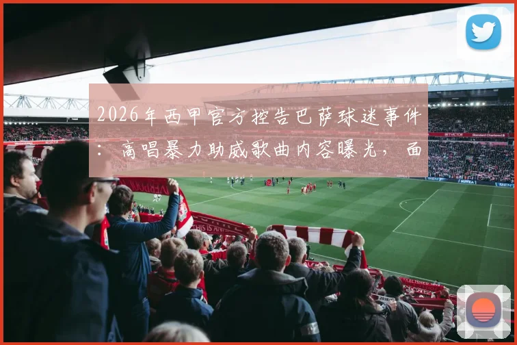 2026年西甲官方控告巴萨球迷事件:高唱暴力助威歌曲内容曝光,面临何种处罚结果?