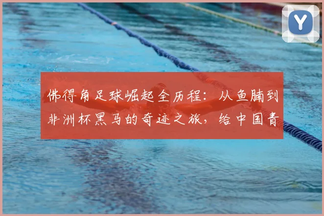 佛得角足球崛起全历程：从鱼腩到非洲杯黑马的奇迹之旅，给中国青训的2026启示录