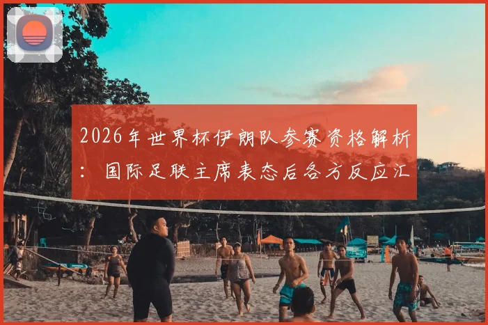 2026年世界杯伊朗队参赛资格解析:国际足联主席表态后各方反应汇总,附最新形势分析