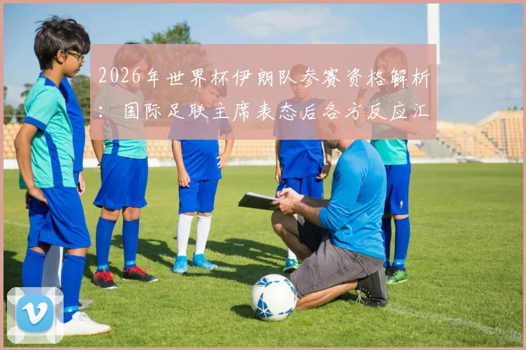 2026年世界杯伊朗队参赛资格解析：国际足联主席表态后各方反应汇总，附最新形势分析