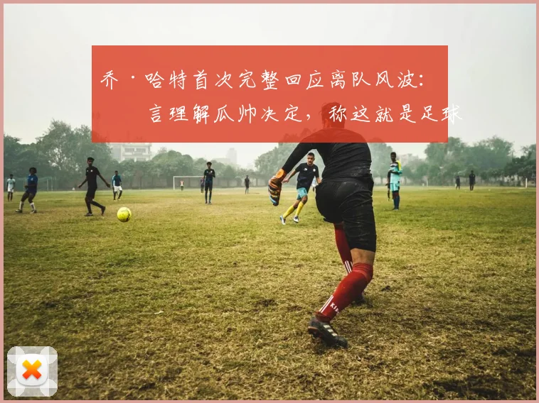 乔·哈特首次完整回应离队风波:直言理解瓜帅决定,称这就是足球的残酷与现实