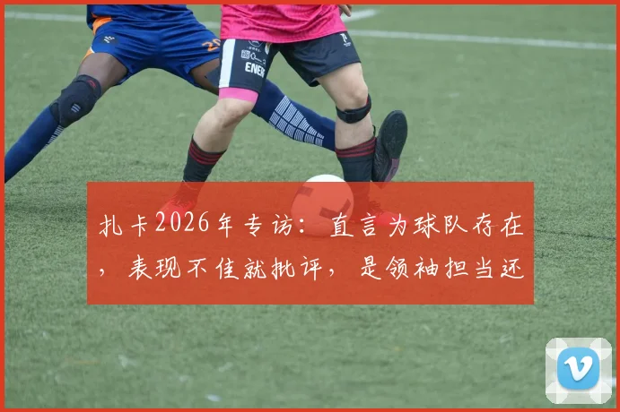 扎卡2026年专访:直言为球队存在,表现不佳就批评,是领袖担当还是更衣室隐患?球迷热议两极评价