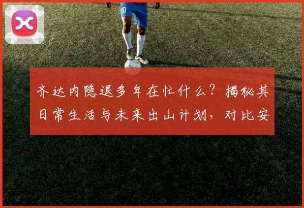齐达内隐退多年在忙什么？揭秘其日常生活与未来出山计划，对比安切洛蒂现状分析