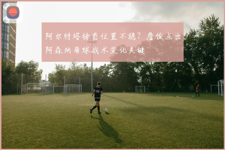 阿尔特塔榜首位置不稳?詹俊点出阿森纳角球战术变化关键