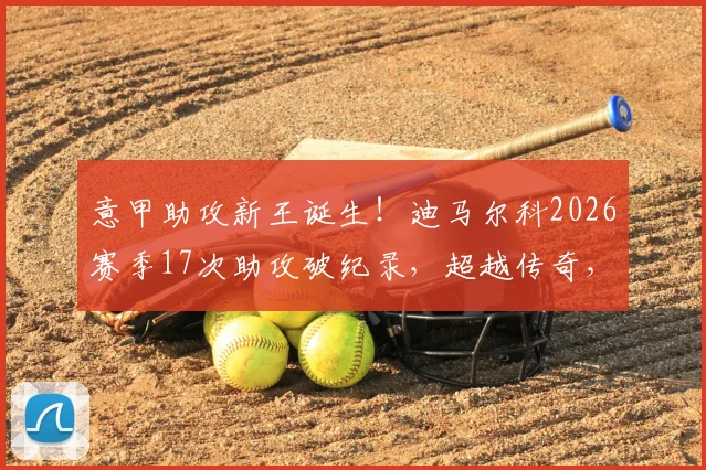 意甲助攻新王诞生！迪马尔科2026赛季17次助攻破纪录，超越传奇，左翼卫成蓝黑军团发动机