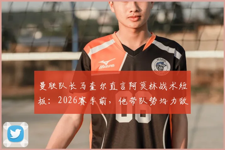 曼联队长马奎尔直言阿莫林战术短板：2026赛季前，他带队势均力敌的比赛为何总输？最终成绩就是答案