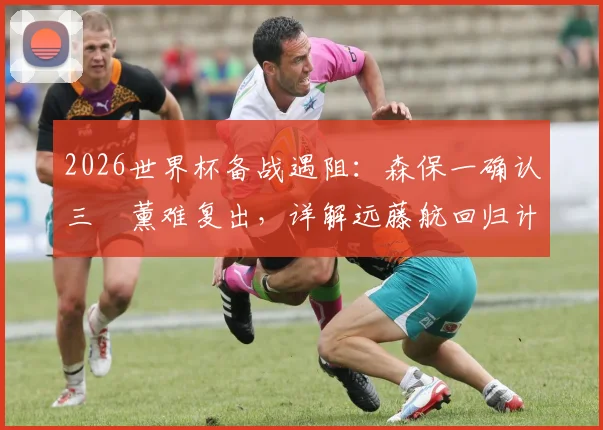 2026世界杯备战遇阻：森保一确认三笘薰难复出，详解远藤航回归计划与阵容调整方案