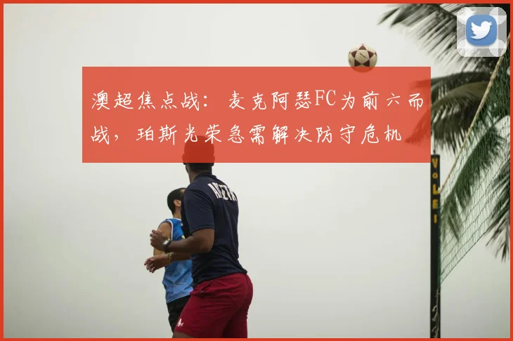 澳超焦点战：麦克阿瑟FC为前六而战，珀斯光荣急需解决防守危机