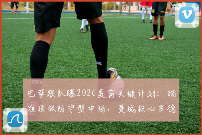 巴萨跟队曝2026夏窗关键计划:瞄准顶级防守型中场,曼城核心罗德里也在目标名单内